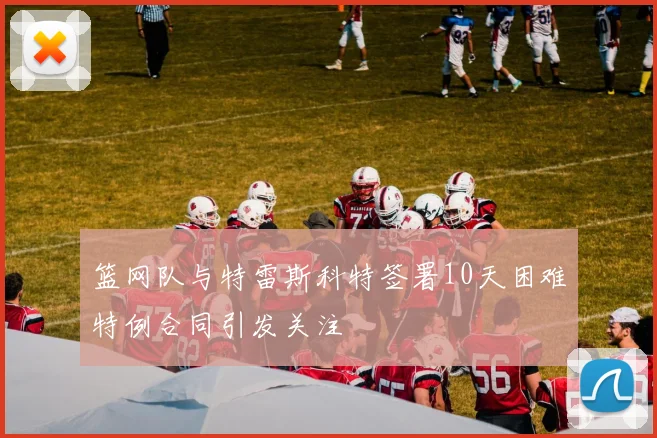 篮网队与特雷斯科特签署10天困难特例合同引发关注