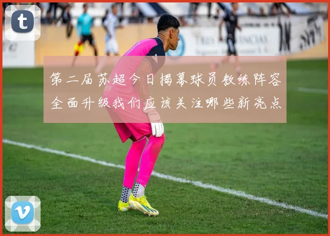 第二届苏超今日揭幕球员教练阵容全面升级我们应该关注哪些新亮点