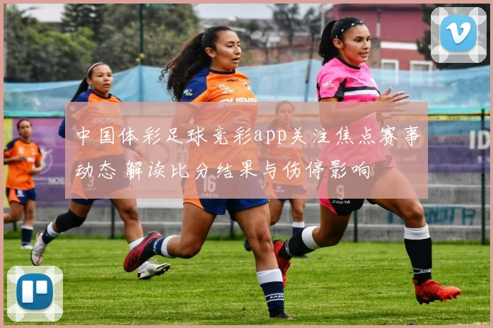中国体彩足球竞彩app关注焦点赛事动态 解读比分结果与伤停影响