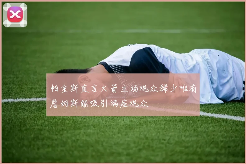 帕金斯直言火箭主场观众稀少唯有詹姆斯能吸引满座观众