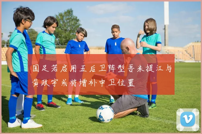 国足若启用五后卫阵型吾米提江与黄政宇或将增补中卫位置