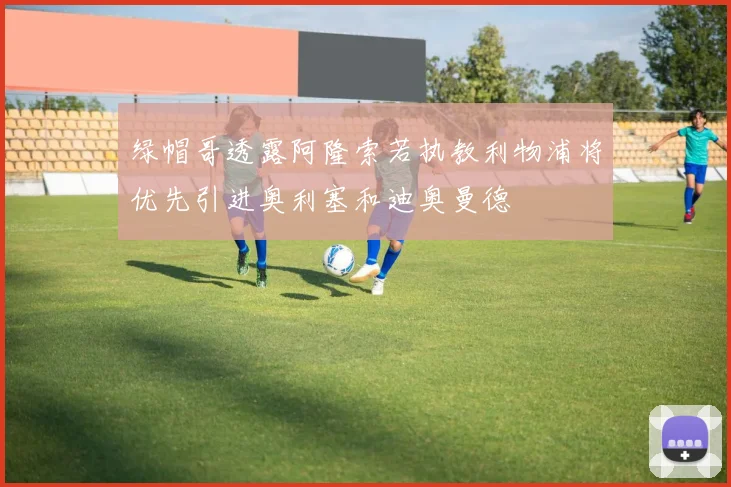 绿帽哥透露阿隆索若执教利物浦将优先引进奥利塞和迪奥曼德