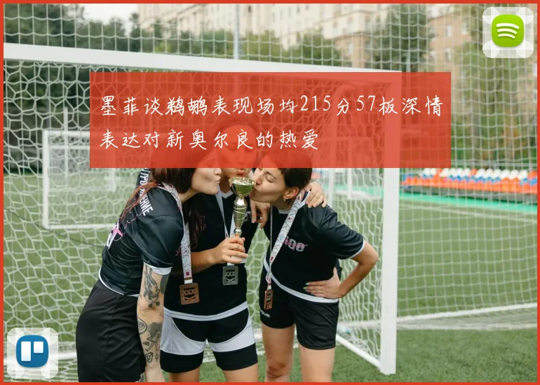 墨菲谈鹈鹕表现场均215分57板深情表达对新奥尔良的热爱