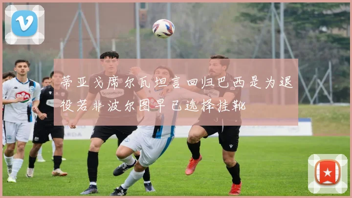 蒂亚戈席尔瓦坦言回归巴西是为退役若非波尔图早已选择挂靴