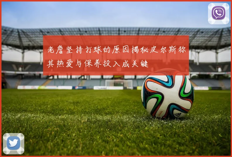 老詹坚持打球的原因揭秘皮尔斯称其热爱与保养投入成关键