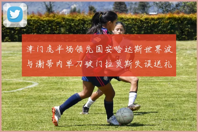 津门虎半场领先国安哈达斯世界波与谢蒂内单刀破门拉莫斯失误送礼