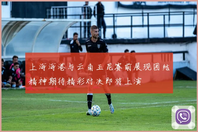 上海海港与云南玉昆赛前展现团结精神期待精彩对决即将上演