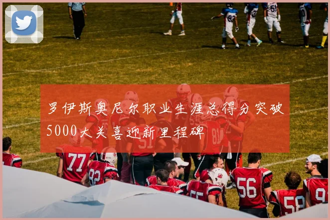 罗伊斯奥尼尔职业生涯总得分突破5000大关喜迎新里程碑