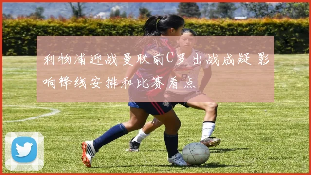利物浦迎战曼联前C罗出战成疑 影响锋线安排和比赛看点