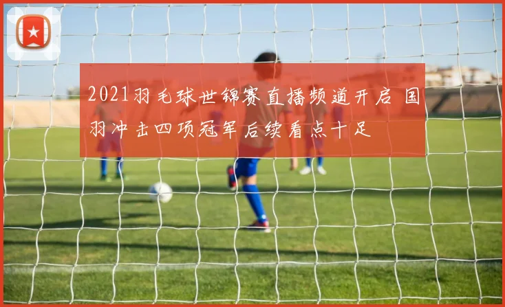 2021羽毛球世锦赛直播频道开启 国羽冲击四项冠军后续看点十足