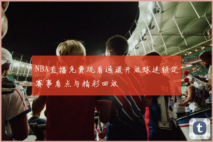 NBA直播免费观看通道开放球迷锁定赛事看点与精彩回放