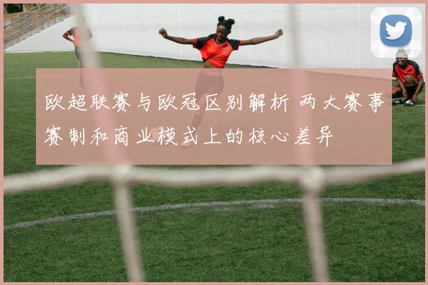 欧超联赛与欧冠区别解析 两大赛事赛制和商业模式上的核心差异