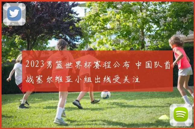 2023男篮世界杯赛程公布 中国队首战塞尔维亚小组出线受关注