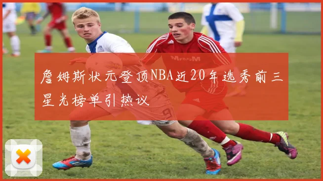 詹姆斯状元登顶NBA近20年选秀前三星光榜单引热议