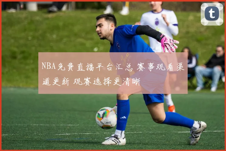 NBA免费直播平台汇总 赛事观看渠道更新 观赛选择更清晰