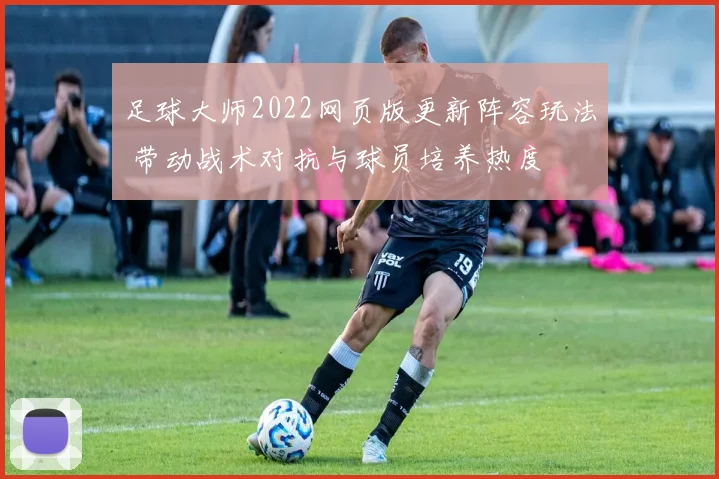 足球大师2022网页版更新阵容玩法 带动战术对抗与球员培养热度