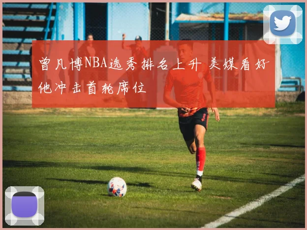 曾凡博NBA选秀排名上升 美媒看好他冲击首轮席位