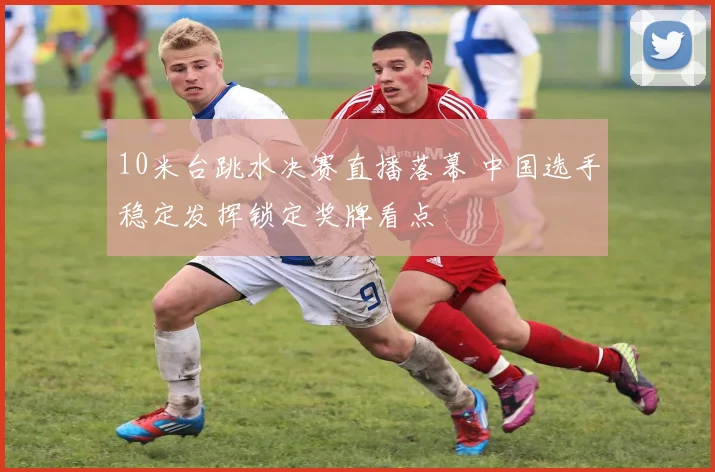 10米台跳水决赛直播落幕 中国选手稳定发挥锁定奖牌看点