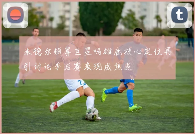 米德尔顿算巨星吗雄鹿核心定位再引讨论季后赛表现成焦点