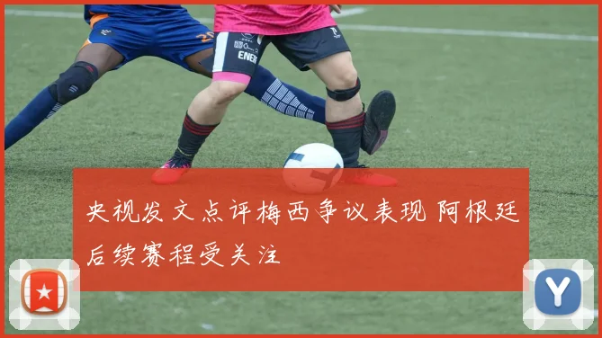 央视发文点评梅西争议表现 阿根廷后续赛程受关注