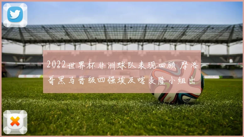 2022世界杯非洲球队表现回顾 摩洛哥黑马晋级四强埃及喀麦隆小组出局