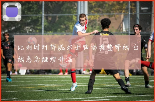 比利时对阵威尔士临场调整锋线 出线悬念继续升温