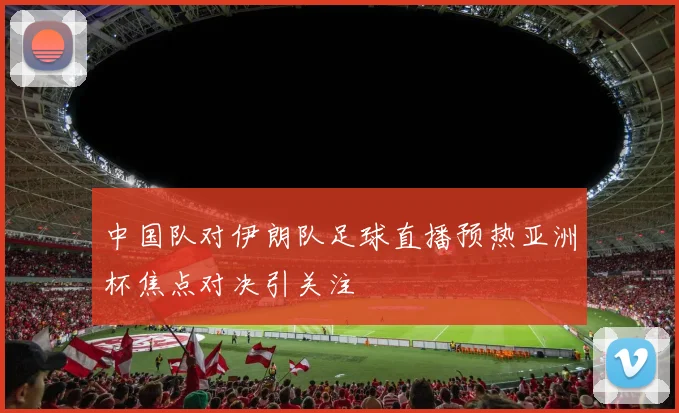 中国队对伊朗队足球直播预热亚洲杯焦点对决引关注