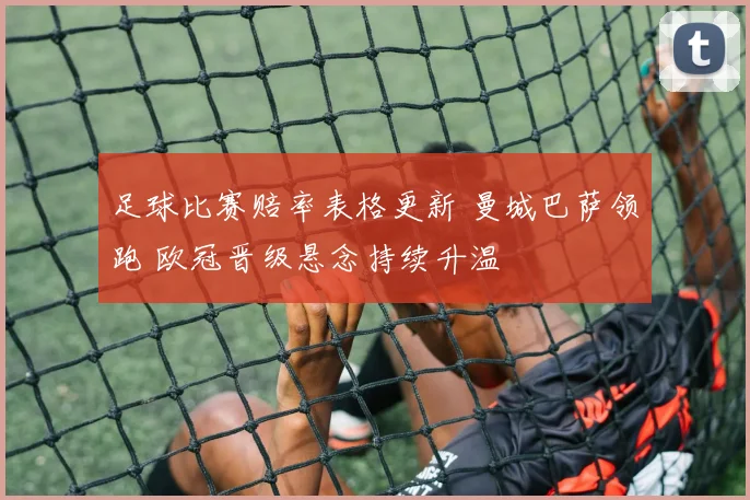 足球比赛赔率表格更新 曼城巴萨领跑 欧冠晋级悬念持续升温