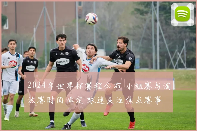 2024年世界杯赛程公布 小组赛与淘汰赛时间排定 球迷关注焦点赛事