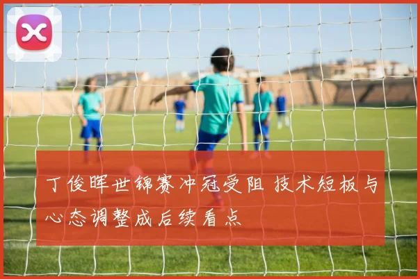 丁俊晖世锦赛冲冠受阻 技术短板与心态调整成后续看点