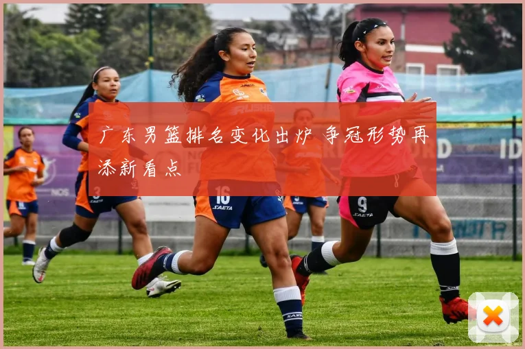 广东男篮排名变化出炉 争冠形势再添新看点